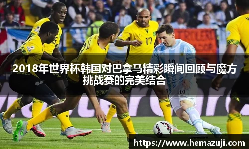 2018年世界杯韩国对巴拿马精彩瞬间回顾与魔方挑战赛的完美结合